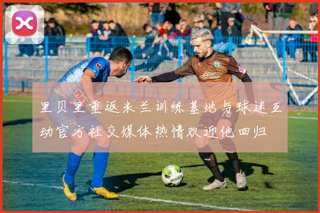 里贝里重返米兰训练基地与球迷互动官方社交媒体热情欢迎他回归