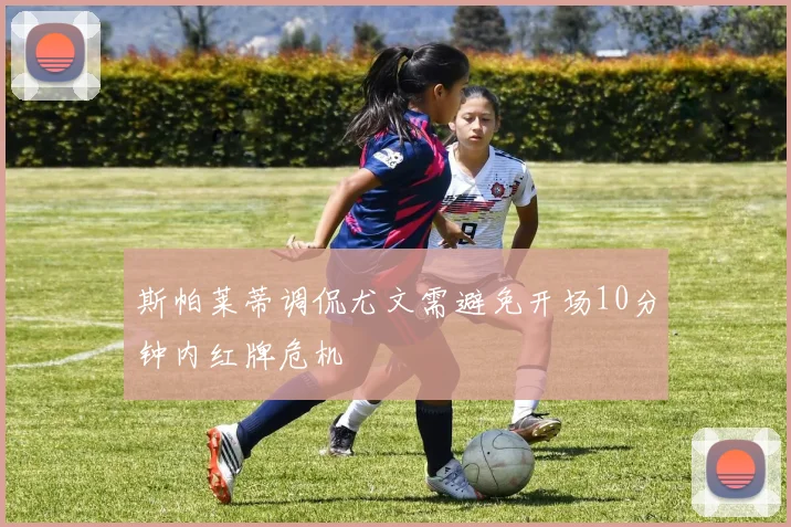 斯帕莱蒂调侃尤文需避免开场10分钟内红牌危机
