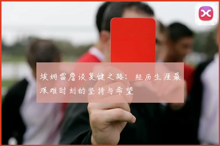 埃姆雷詹谈复健之路：经历生涯最艰难时刻的坚持与希望