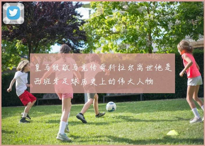 皇马致敬马竞传奇科拉尔离世他是西班牙足球历史上的伟大人物