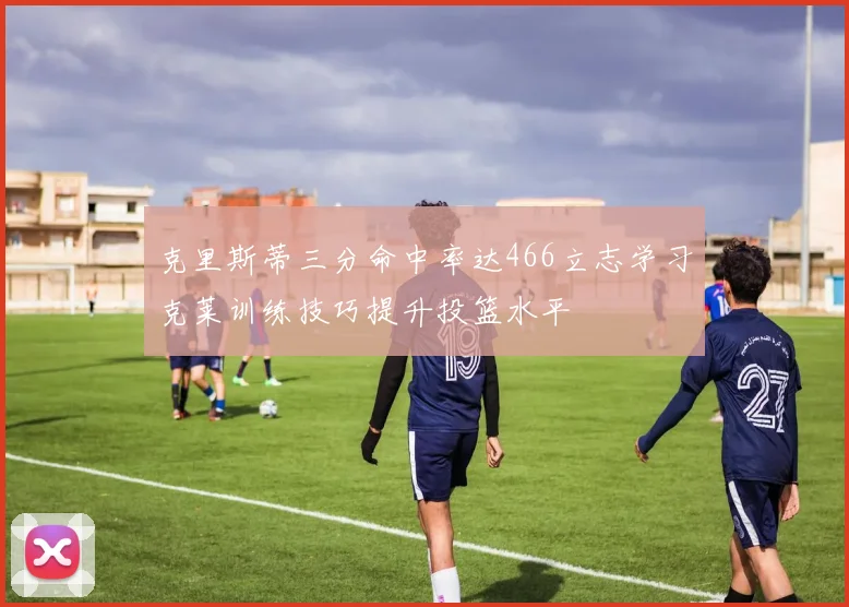 克里斯蒂三分命中率达466立志学习克莱训练技巧提升投篮水平