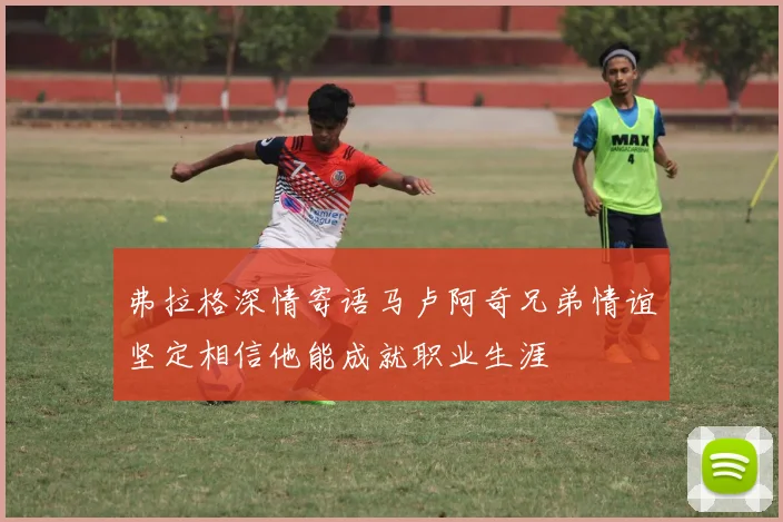 弗拉格深情寄语马卢阿奇兄弟情谊坚定相信他能成就职业生涯