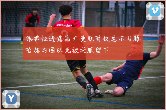 佩雷拉透露离开曼联时故意不与滕哈赫沟通以免被说服留下
