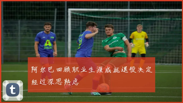 阿尔巴回顾职业生涯成就退役决定经过深思熟虑