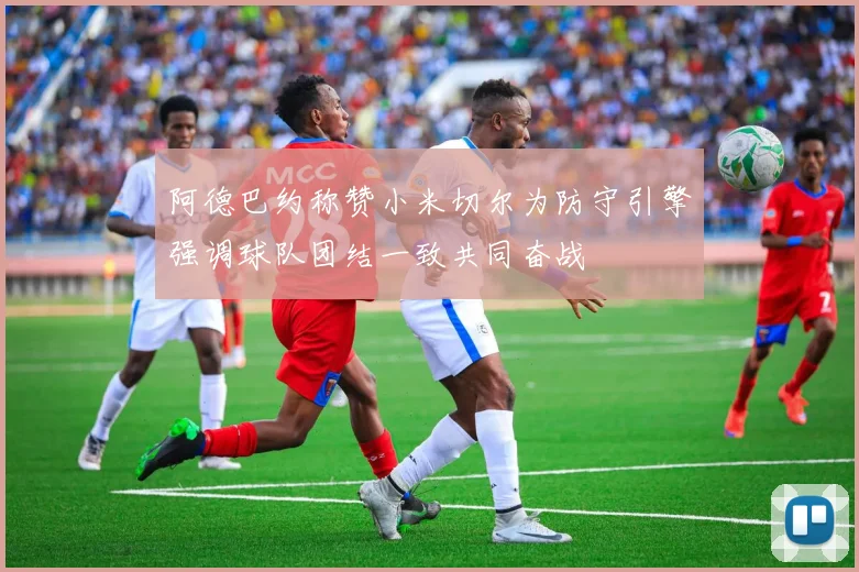阿德巴约称赞小米切尔为防守引擎强调球队团结一致共同奋战