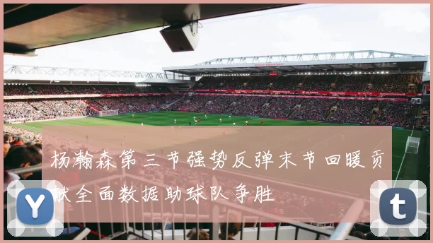 杨瀚森第三节强势反弹末节回暖贡献全面数据助球队争胜