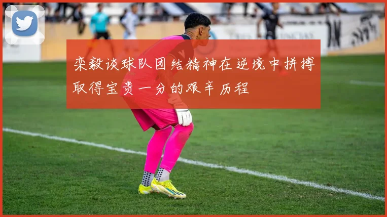 栾毅谈球队团结精神在逆境中拼搏取得宝贵一分的艰辛历程