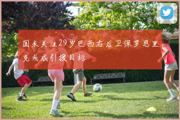 国米关注29岁巴西右后卫保罗恩里克或成引援目标