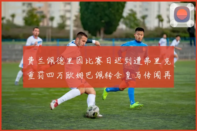 费兰佩德里因比赛日迟到遭弗里克重罚四万欧姆巴佩转会皇马传闻再起
