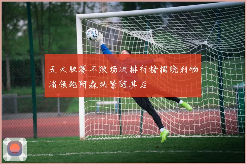 五大联赛不败场次排行榜揭晓利物浦领跑阿森纳紧随其后