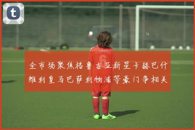 全市场聚焦格鲁吉亚新星卡赫巴什维利皇马巴萨利物浦等豪门争相关注