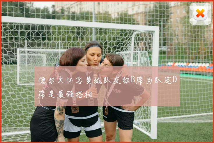 德尔夫怀念曼城队友称B席为队宠D席是最强搭档