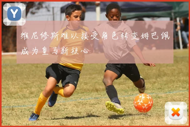 维尼修斯难以接受角色转变姆巴佩成为皇马新核心