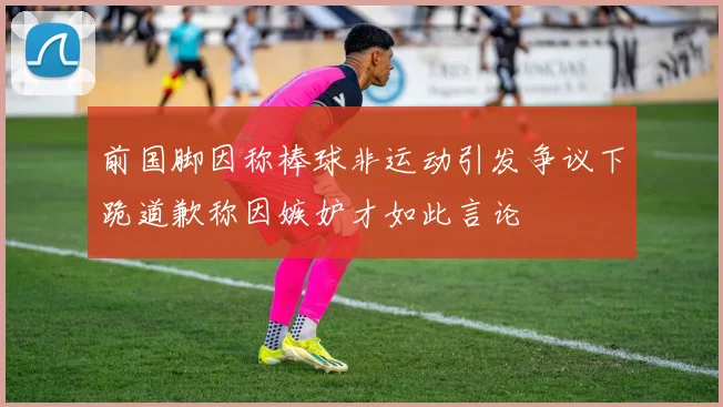 前国脚因称棒球非运动引发争议下跪道歉称因嫉妒才如此言论