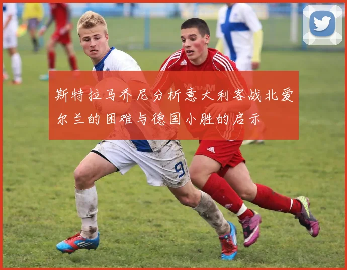 斯特拉马乔尼分析意大利客战北爱尔兰的困难与德国小胜的启示