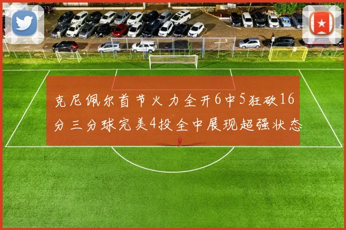 克尼佩尔首节火力全开6中5狂砍16分三分球完美4投全中展现超强状态