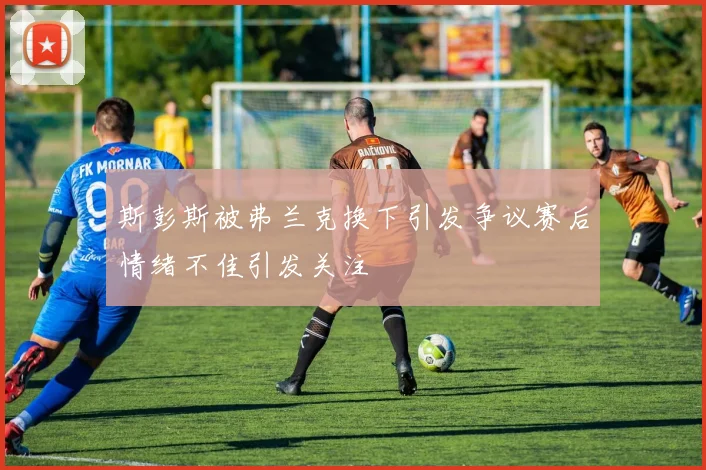 斯彭斯被弗兰克换下引发争议赛后情绪不佳引发关注