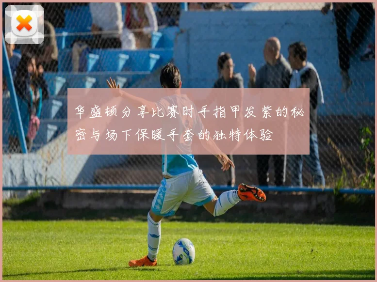 华盛顿分享比赛时手指甲发紫的秘密与场下保暖手套的独特体验
