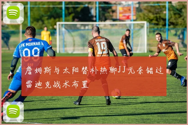 詹姆斯与太阳替补热聊JJ无奈错过雷迪克战术布置