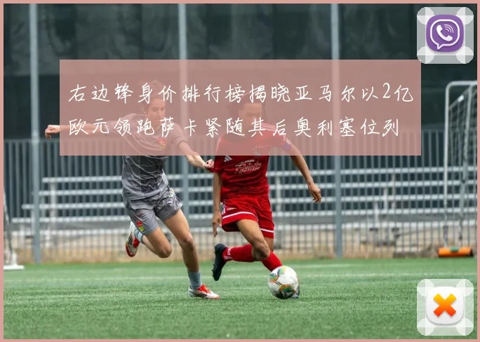 右边锋身价排行榜揭晓亚马尔以2亿欧元领跑萨卡紧随其后奥利塞位列第三