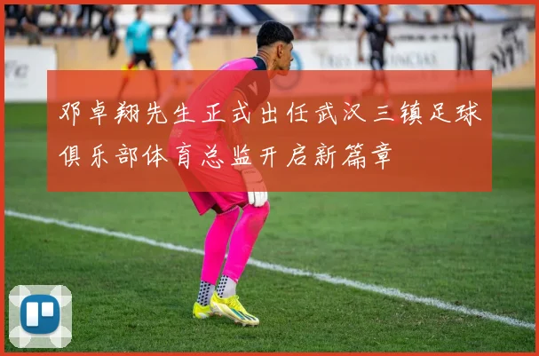 邓卓翔先生正式出任武汉三镇足球俱乐部体育总监开启新篇章
