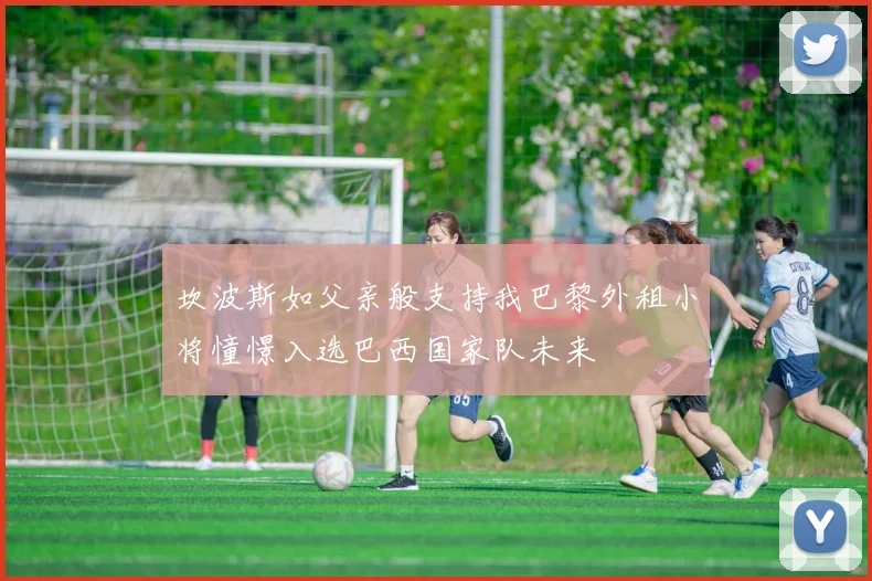 坎波斯如父亲般支持我巴黎外租小将憧憬入选巴西国家队未来