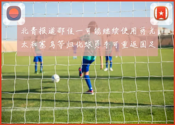 北青报道邵佳一可能继续使用蒋光太和塞鸟等归化球员李可重返国足需进一步沟通