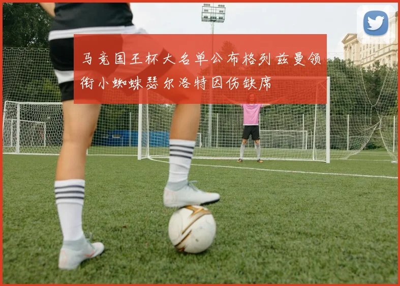 马竞国王杯大名单公布格列兹曼领衔小蜘蛛瑟尔洛特因伤缺席