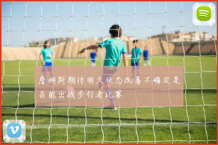 詹姆斯期待明天状态改善不确定是否能出战步行者比赛