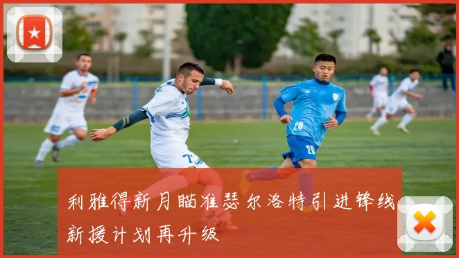 利雅得新月瞄准瑟尔洛特引进锋线新援计划再升级