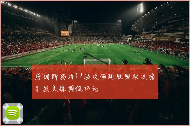 詹姆斯场均12助攻领跑联盟助攻榜引发美媒调侃评论